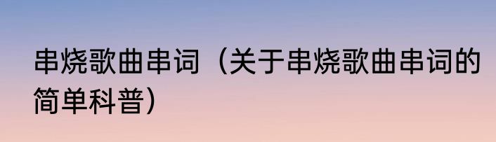 串烧歌曲串词（关于串烧歌曲串词的简单科普）