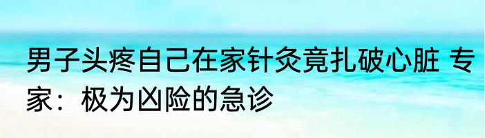 男子头疼自己在家针灸竟扎破心脏 专家：极为凶险的急诊