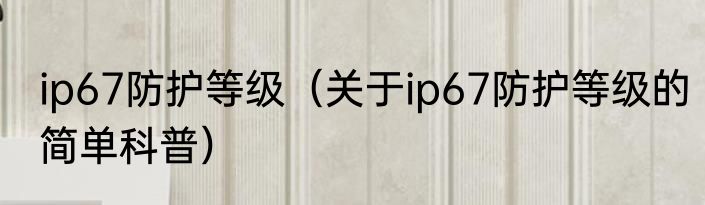 ip67防护等级（关于ip67防护等级的简单科普）