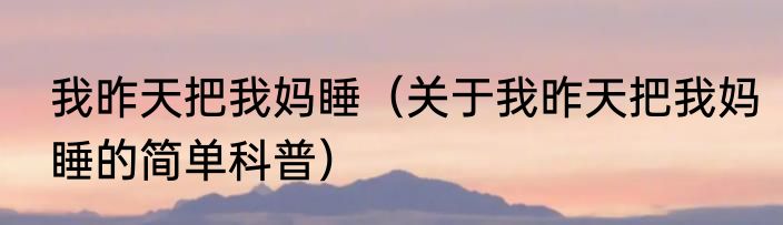 我昨天把我妈睡（关于我昨天把我妈睡的简单科普）