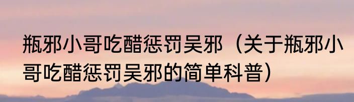 瓶邪小哥吃醋惩罚吴邪（关于瓶邪小哥吃醋惩罚吴邪的简单科普）
