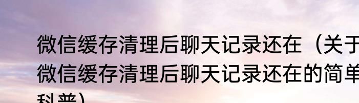 微信缓存清理后聊天记录还在（关于微信缓存清理后聊天记录还在的简单科普）