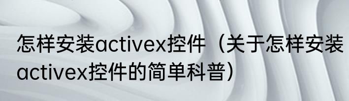 怎样安装activex控件（关于怎样安装activex控件的简单科普）