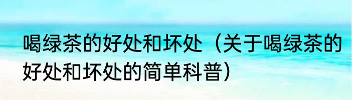 喝绿茶的好处和坏处（关于喝绿茶的好处和坏处的简单科普）