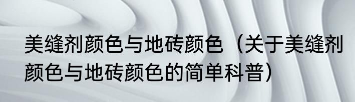 美缝剂颜色与地砖颜色（关于美缝剂颜色与地砖颜色的简单科普）