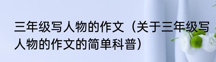 三年级写人物的作文（关于三年级写人物的作文的简单科普）