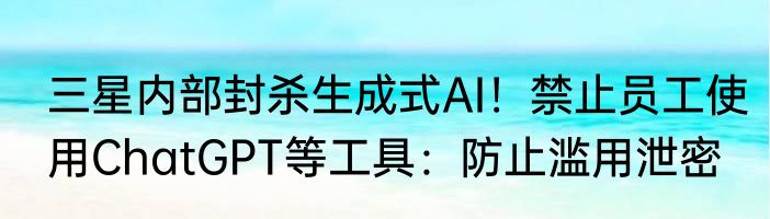 三星内部封杀生成式AI！禁止员工使用ChatGPT等工具：防止滥用泄密