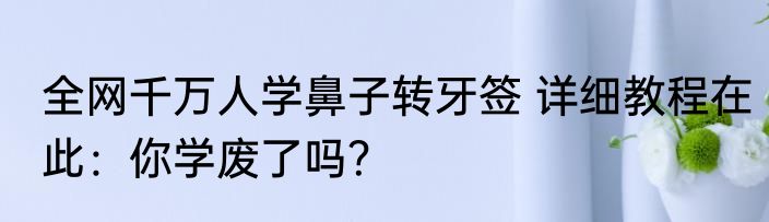 全网千万人学鼻子转牙签 详细教程在此：你学废了吗？
