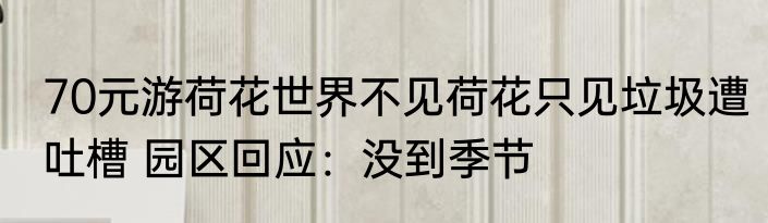 70元游荷花世界不见荷花只见垃圾遭吐槽 园区回应：没到季节
