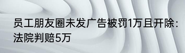 员工朋友圈未发广告被罚1万且开除：法院判赔5万