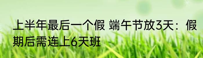 上半年最后一个假 端午节放3天：假期后需连上6天班