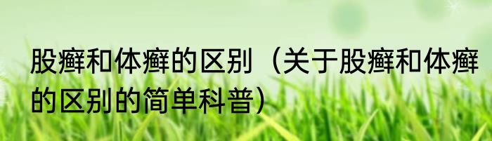 股癣和体癣的区别（关于股癣和体癣的区别的简单科普）