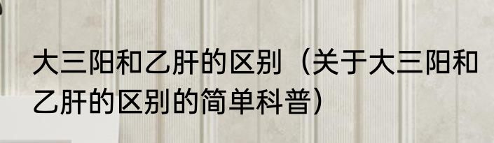 大三阳和乙肝的区别（关于大三阳和乙肝的区别的简单科普）