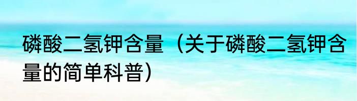 磷酸二氢钾含量（关于磷酸二氢钾含量的简单科普）