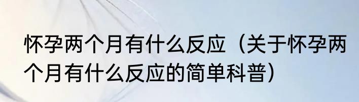 怀孕两个月有什么反应（关于怀孕两个月有什么反应的简单科普）