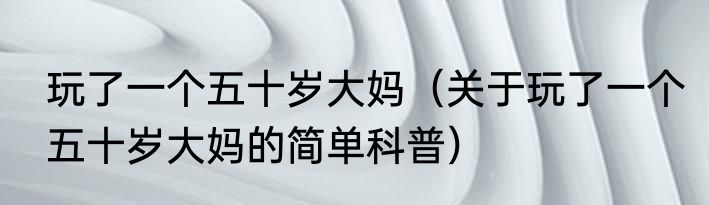 玩了一个五十岁大妈（关于玩了一个五十岁大妈的简单科普）