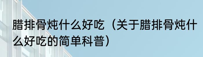 腊排骨炖什么好吃（关于腊排骨炖什么好吃的简单科普）