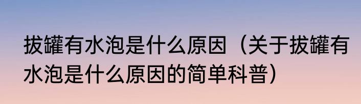 拔罐有水泡是什么原因（关于拔罐有水泡是什么原因的简单科普）