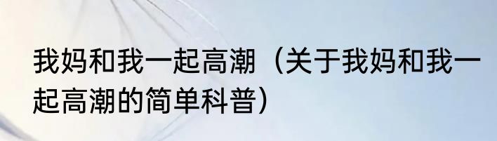 我妈和我一起高潮（关于我妈和我一起高潮的简单科普）