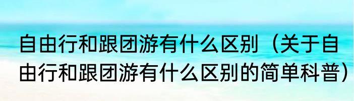 自由行和跟团游有什么区别（关于自由行和跟团游有什么区别的简单科普）