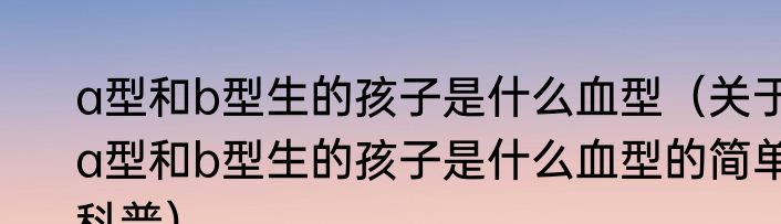 a型和b型生的孩子是什么血型（关于a型和b型生的孩子是什么血型的简单科普）
