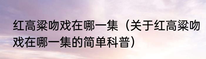 红高粱吻戏在哪一集（关于红高粱吻戏在哪一集的简单科普）