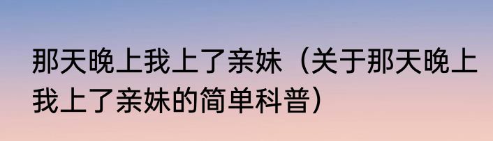 那天晚上我上了亲妹（关于那天晚上我上了亲妹的简单科普）
