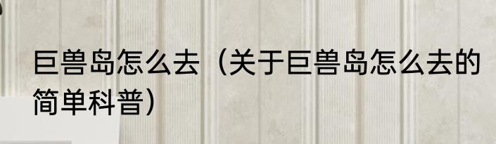 巨兽岛怎么去（关于巨兽岛怎么去的简单科普）