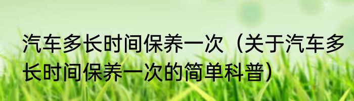 汽车多长时间保养一次（关于汽车多长时间保养一次的简单科普）