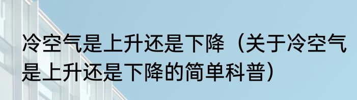 冷空气是上升还是下降（关于冷空气是上升还是下降的简单科普）
