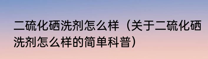 二硫化硒洗剂怎么样（关于二硫化硒洗剂怎么样的简单科普）