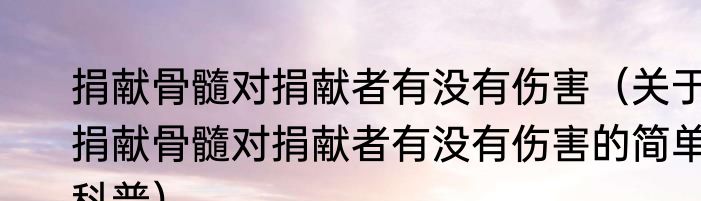 捐献骨髓对捐献者有没有伤害（关于捐献骨髓对捐献者有没有伤害的简单科普）