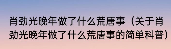 肖劲光晚年做了什么荒唐事（关于肖劲光晚年做了什么荒唐事的简单科普）