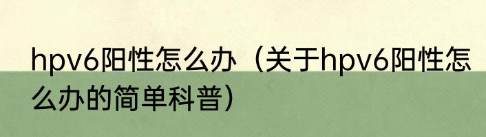 hpv6阳性怎么办（关于hpv6阳性怎么办的简单科普）