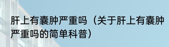肝上有囊肿严重吗（关于肝上有囊肿严重吗的简单科普）