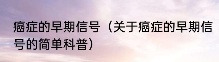 癌症的早期信号（关于癌症的早期信号的简单科普）