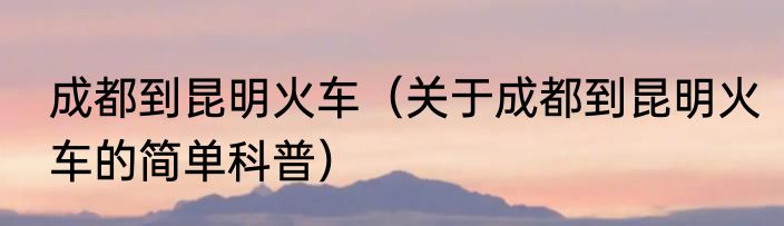 成都到昆明火车（关于成都到昆明火车的简单科普）