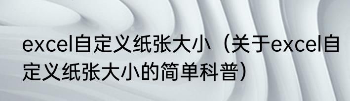 excel自定义纸张大小（关于excel自定义纸张大小的简单科普）