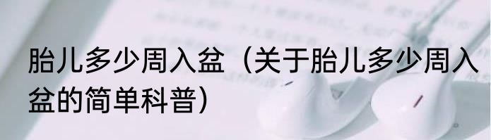 胎儿多少周入盆（关于胎儿多少周入盆的简单科普）