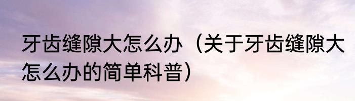 牙齿缝隙大怎么办（关于牙齿缝隙大怎么办的简单科普）