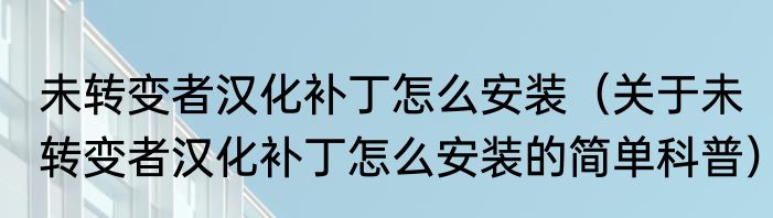 未转变者汉化补丁怎么安装（关于未转变者汉化补丁怎么安装的简单科普）