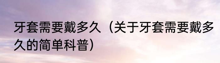 牙套需要戴多久（关于牙套需要戴多久的简单科普）