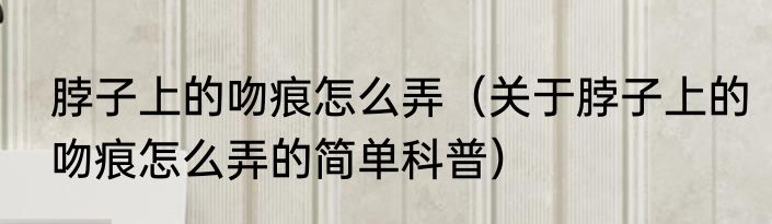 脖子上的吻痕怎么弄（关于脖子上的吻痕怎么弄的简单科普）