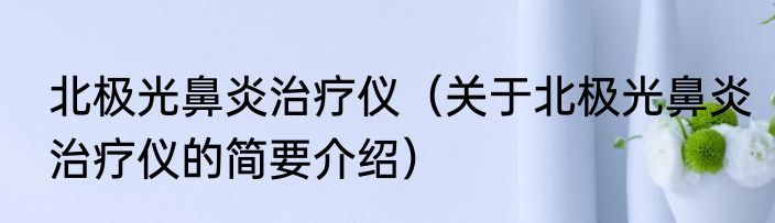 北极光鼻炎治疗仪（关于北极光鼻炎治疗仪的简要介绍）