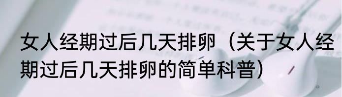 女人经期过后几天排卵（关于女人经期过后几天排卵的简单科普）