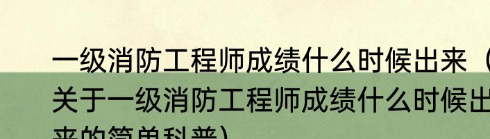 一级消防工程师成绩什么时候出来（关于一级消防工程师成绩什么时候出来的简单科普）