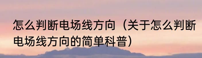 怎么判断电场线方向（关于怎么判断电场线方向的简单科普）