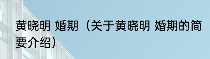 黄晓明 婚期（关于黄晓明 婚期的简要介绍）