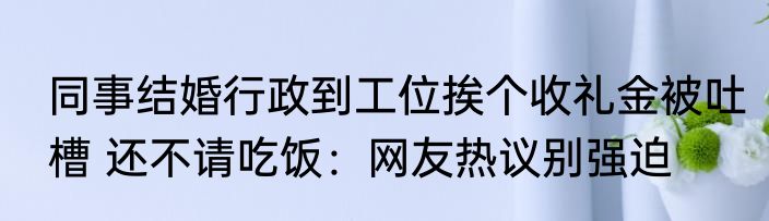 同事结婚行政到工位挨个收礼金被吐槽 还不请吃饭：网友热议别强迫
