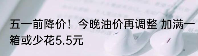 五一前降价！今晚油价再调整 加满一箱或少花5.5元